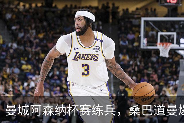 曼城阿森纳杯赛练兵，桑巴道曼爆发彰显豪门厚度